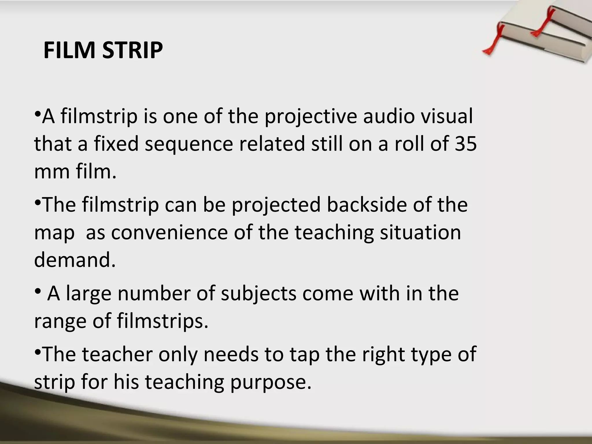 FILM STRIP 
•A filmstrip is one of the projective audio visual 
that a fixed sequence related still on a roll of 35 
mm film. 
•The filmstrip can be projected backside of the 
map as convenience of the teaching situation 
demand. 
• A large number of subjects come with in the 
range of filmstrips. 
•The teacher only needs to tap the right type of 
strip for his teaching purpose. 
 