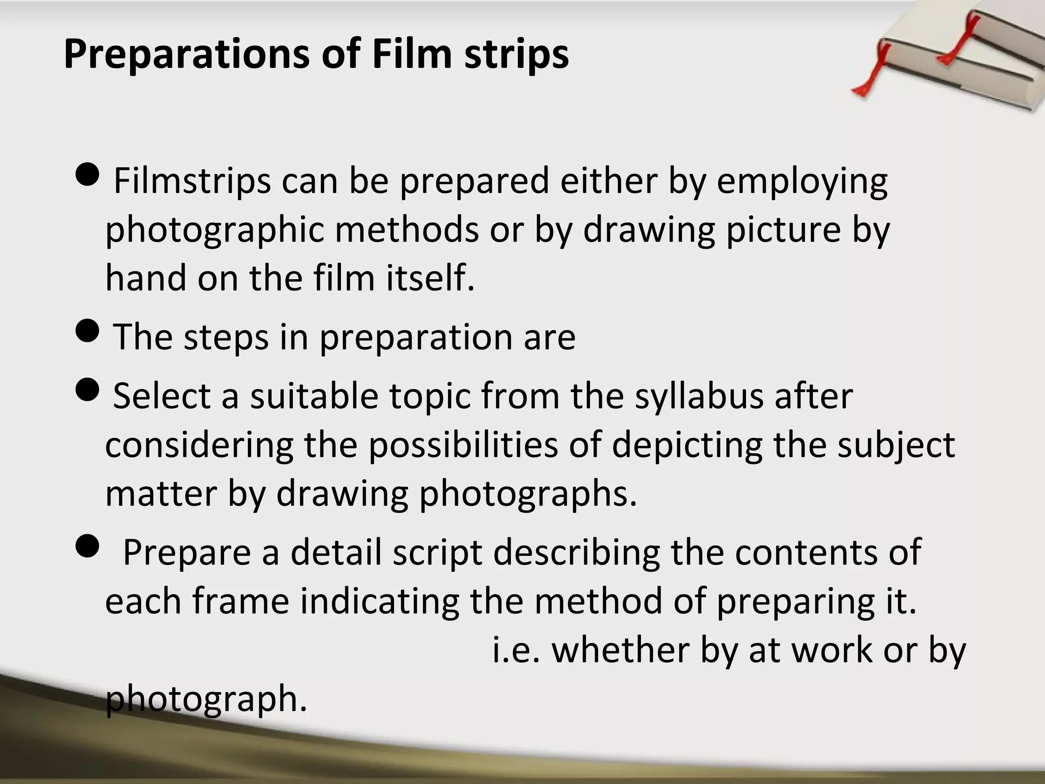 Preparations of Film strips 
Filmstrips can be prepared either by employing 
photographic methods or by drawing picture by 
hand on the film itself. 
The steps in preparation are 
Select a suitable topic from the syllabus after 
considering the possibilities of depicting the subject 
matter by drawing photographs. 
 Prepare a detail script describing the contents of 
each frame indicating the method of preparing it. 
i.e. whether by at work or by 
photograph. 
 