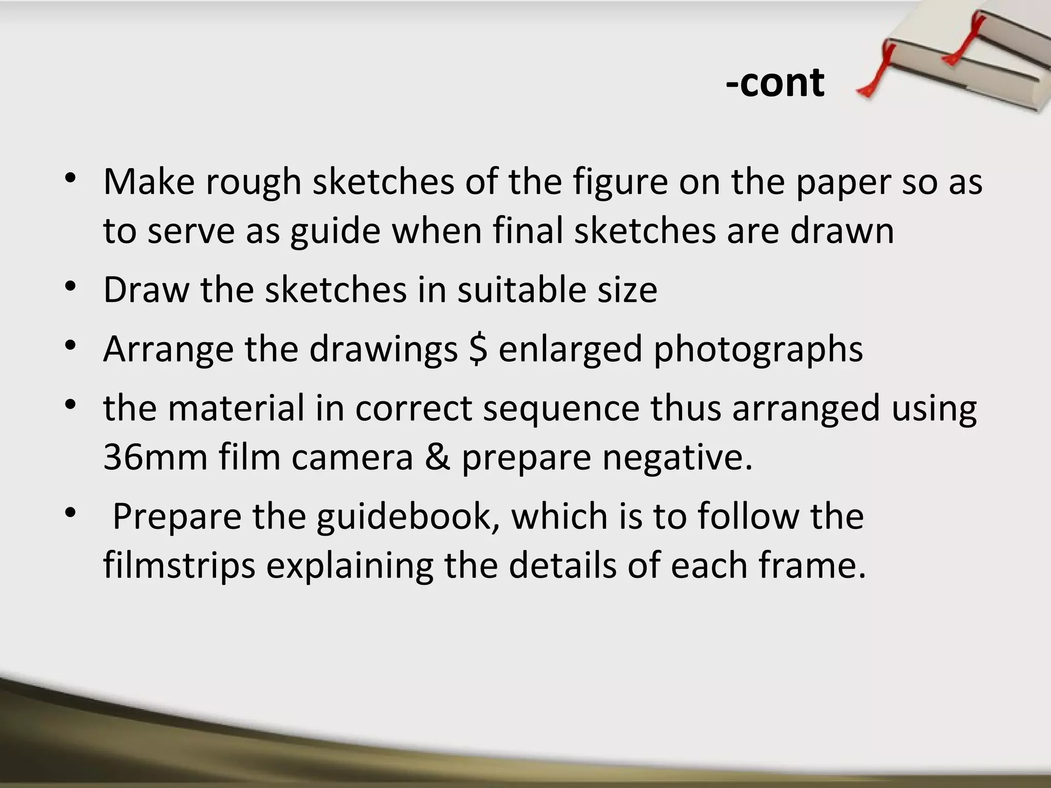 -cont 
• Make rough sketches of the figure on the paper so as 
to serve as guide when final sketches are drawn 
• Draw the sketches in suitable size 
• Arrange the drawings $ enlarged photographs 
• the material in correct sequence thus arranged using 
36mm film camera & prepare negative. 
• Prepare the guidebook, which is to follow the 
filmstrips explaining the details of each frame. 
 