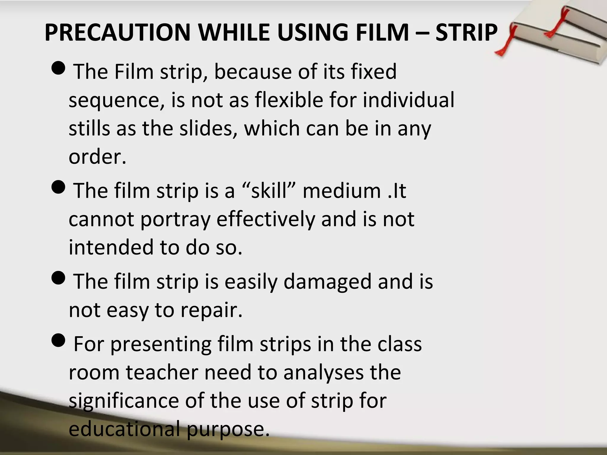 PRECAUTION WHILE USING FILM – STRIP 
The Film strip, because of its fixed 
sequence, is not as flexible for individual 
stills as the slides, which can be in any 
order. 
The film strip is a “skill” medium .It 
cannot portray effectively and is not 
intended to do so. 
The film strip is easily damaged and is 
not easy to repair. 
For presenting film strips in the class 
room teacher need to analyses the 
significance of the use of strip for 
educational purpose. 
 
