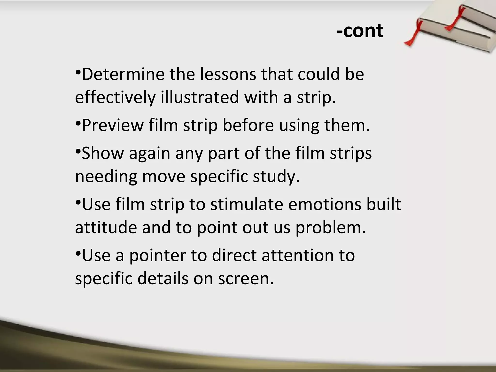 -cont 
•Determine the lessons that could be 
effectively illustrated with a strip. 
•Preview film strip before using them. 
•Show again any part of the film strips 
needing move specific study. 
•Use film strip to stimulate emotions built 
attitude and to point out us problem. 
•Use a pointer to direct attention to 
specific details on screen. 
 