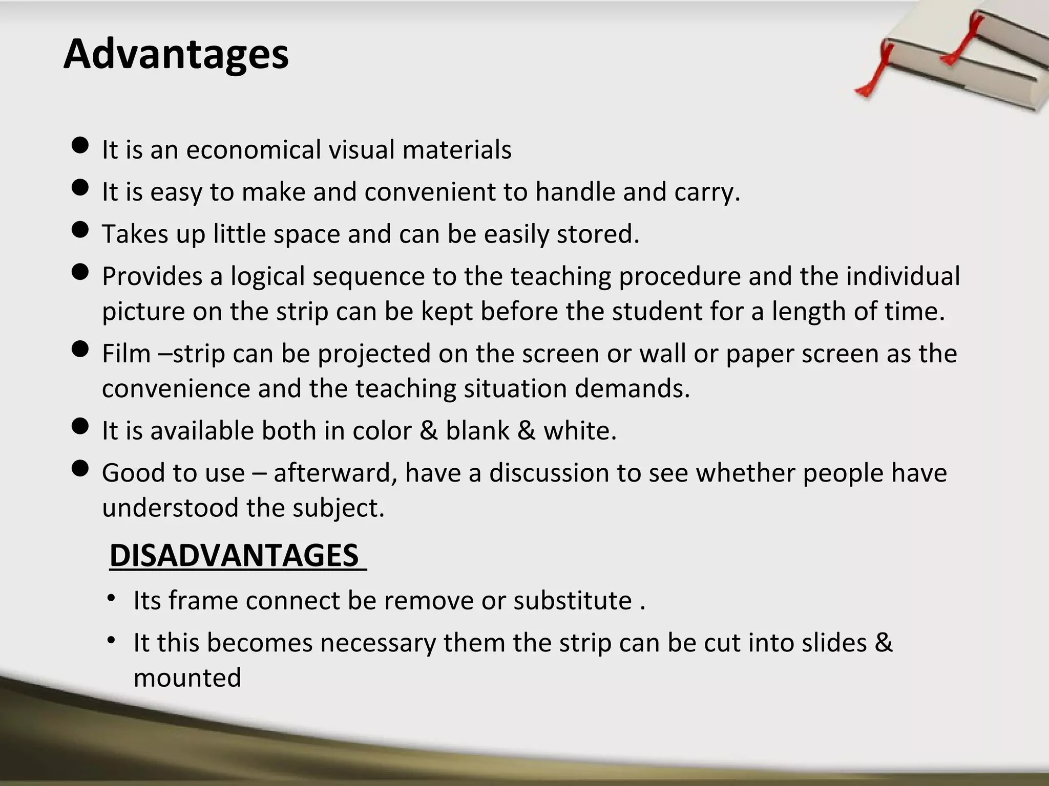 Advantages 
It is an economical visual materials 
It is easy to make and convenient to handle and carry. 
Takes up little space and can be easily stored. 
Provides a logical sequence to the teaching procedure and the individual 
picture on the strip can be kept before the student for a length of time. 
Film –strip can be projected on the screen or wall or paper screen as the 
convenience and the teaching situation demands. 
It is available both in color & blank & white. 
Good to use – afterward, have a discussion to see whether people have 
understood the subject. 
DISADVANTAGES 
• Its frame connect be remove or substitute . 
• It this becomes necessary them the strip can be cut into slides & 
mounted 
 