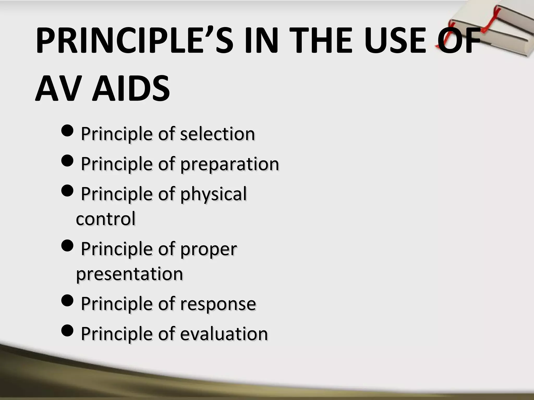 PRINCIPLE’S IN THE USE OF 
AV AIDS 
PPrriinncciippllee ooff sseelleeccttiioonn 
PPrriinncciippllee ooff pprreeppaarraattiioonn 
PPrriinncciippllee ooff pphhyyssiiccaall 
ccoonnttrrooll 
PPrriinncciippllee ooff pprrooppeerr 
pprreesseennttaattiioonn 
PPrriinncciippllee ooff rreessppoonnssee 
PPrriinncciippllee ooff eevvaalluuaattiioonn 
 