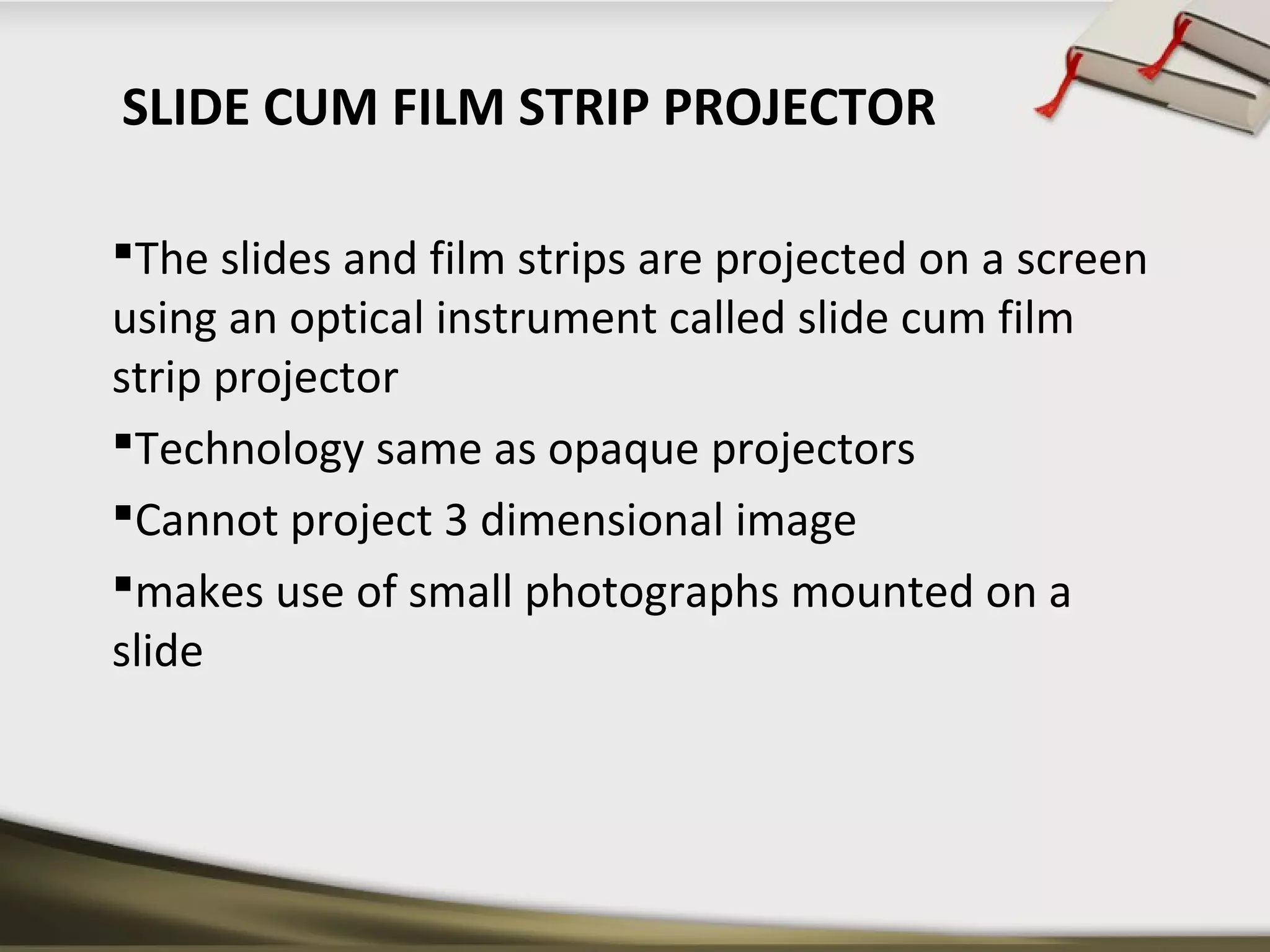SLIDE CUM FILM STRIP PROJECTOR 
The slides and film strips are projected on a screen 
using an optical instrument called slide cum film 
strip projector 
Technology same as opaque projectors 
Cannot project 3 dimensional image 
makes use of small photographs mounted on a 
slide 
 