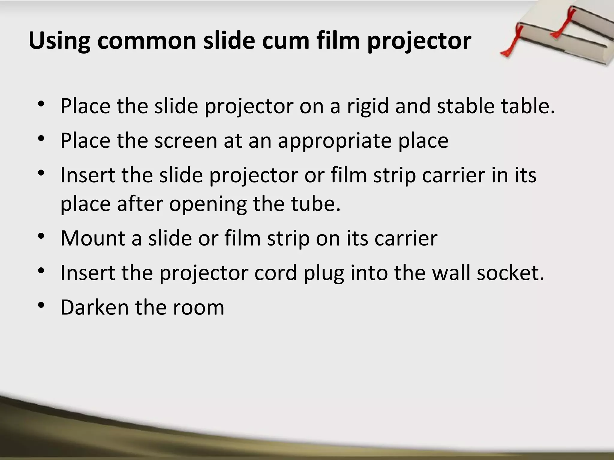 Using common slide cum film projector 
• Place the slide projector on a rigid and stable table. 
• Place the screen at an appropriate place 
• Insert the slide projector or film strip carrier in its 
place after opening the tube. 
• Mount a slide or film strip on its carrier 
• Insert the projector cord plug into the wall socket. 
• Darken the room 
 
