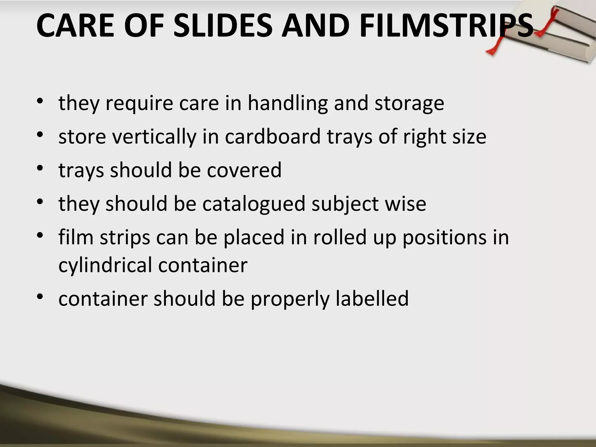 CARE OF SLIDES AND FILMSTRIPS 
• they require care in handling and storage 
• store vertically in cardboard trays of right size 
• trays should be covered 
• they should be catalogued subject wise 
• film strips can be placed in rolled up positions in 
cylindrical container 
• container should be properly labelled 
 