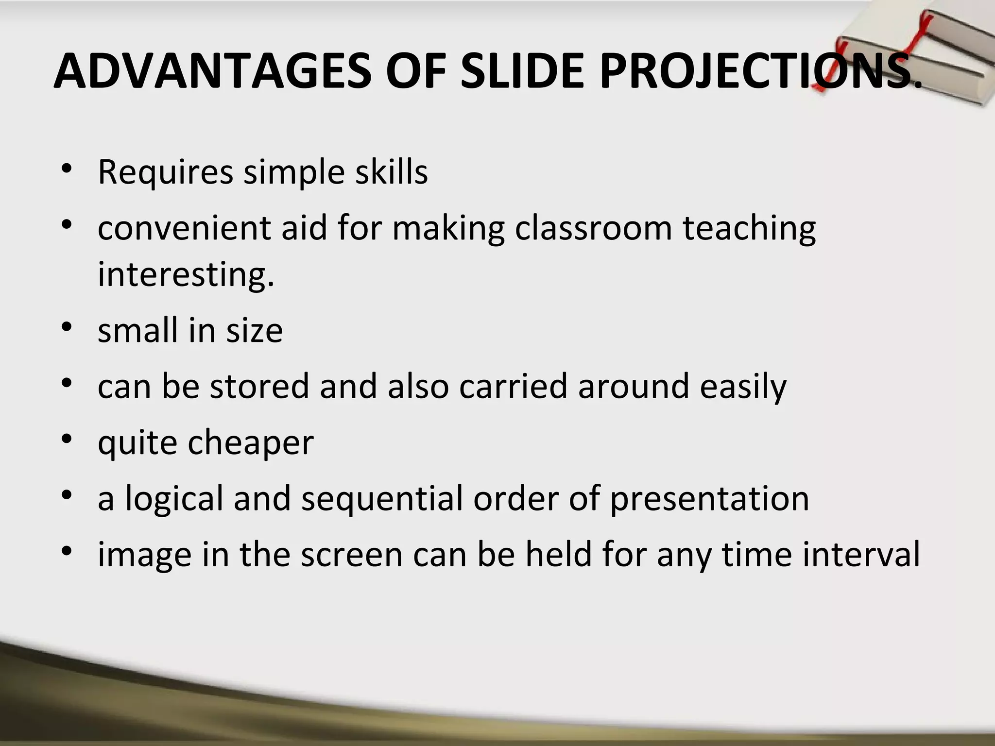 ADVANTAGES OF SLIDE PROJECTIONS. 
• Requires simple skills 
• convenient aid for making classroom teaching 
interesting. 
• small in size 
• can be stored and also carried around easily 
• quite cheaper 
• a logical and sequential order of presentation 
• image in the screen can be held for any time interval 
 