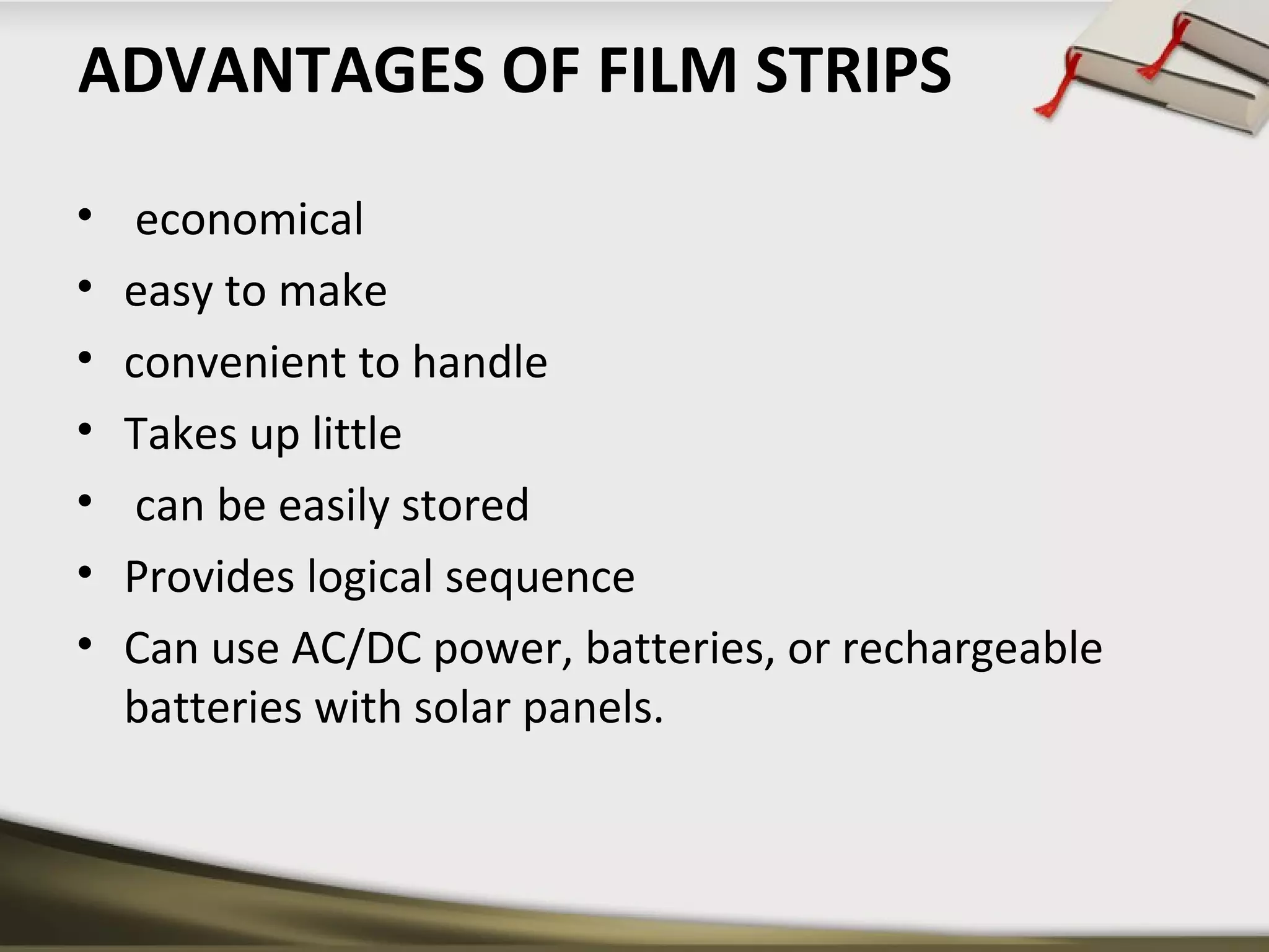 ADVANTAGES OF FILM STRIPS 
• economical 
• easy to make 
• convenient to handle 
• Takes up little 
• can be easily stored 
• Provides logical sequence 
• Can use AC/DC power, batteries, or rechargeable 
batteries with solar panels. 
 