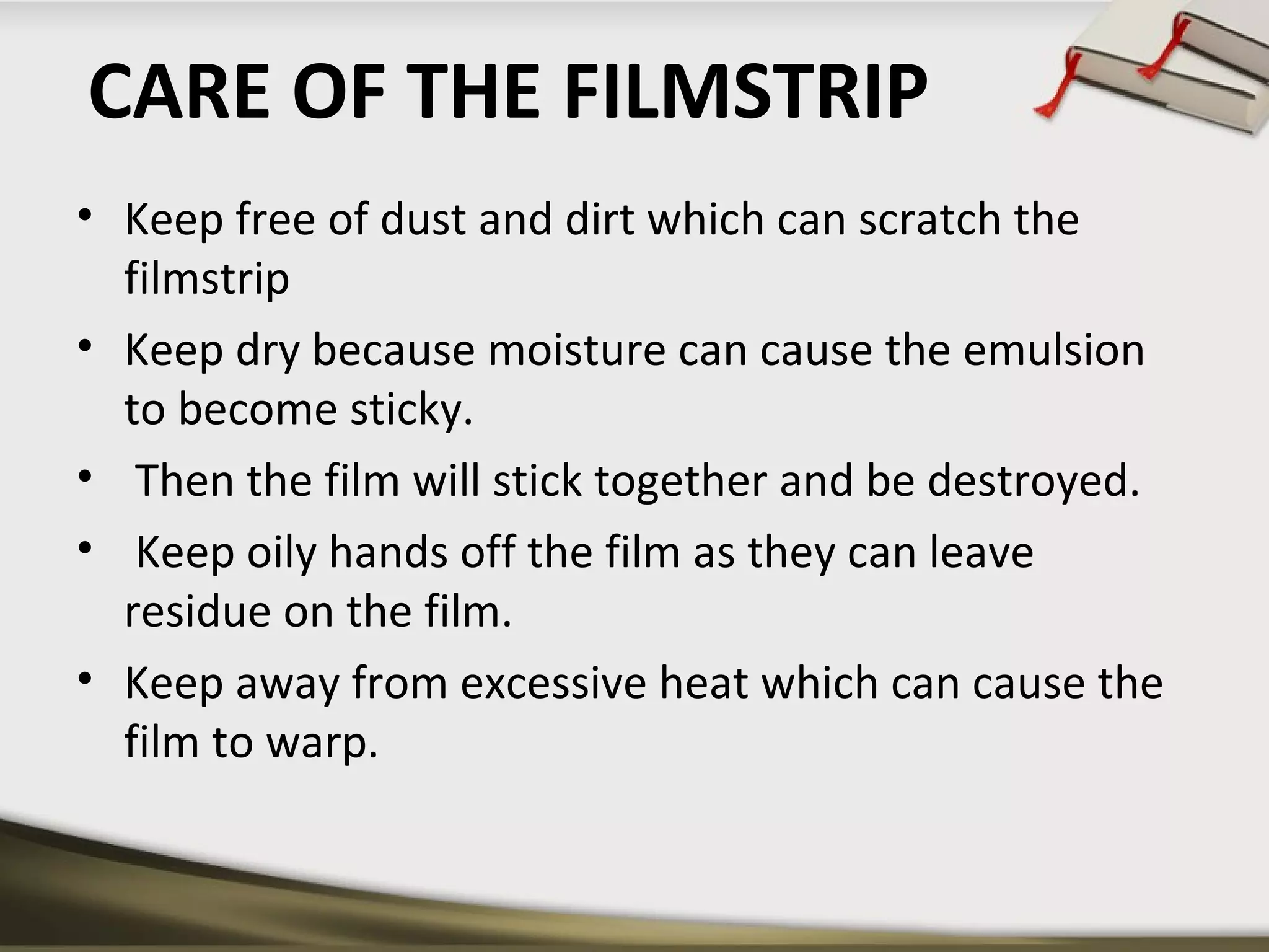 CARE OF THE FILMSTRIP 
• Keep free of dust and dirt which can scratch the 
filmstrip 
• Keep dry because moisture can cause the emulsion 
to become sticky. 
• Then the film will stick together and be destroyed. 
• Keep oily hands off the film as they can leave 
residue on the film. 
• Keep away from excessive heat which can cause the 
film to warp. 
 