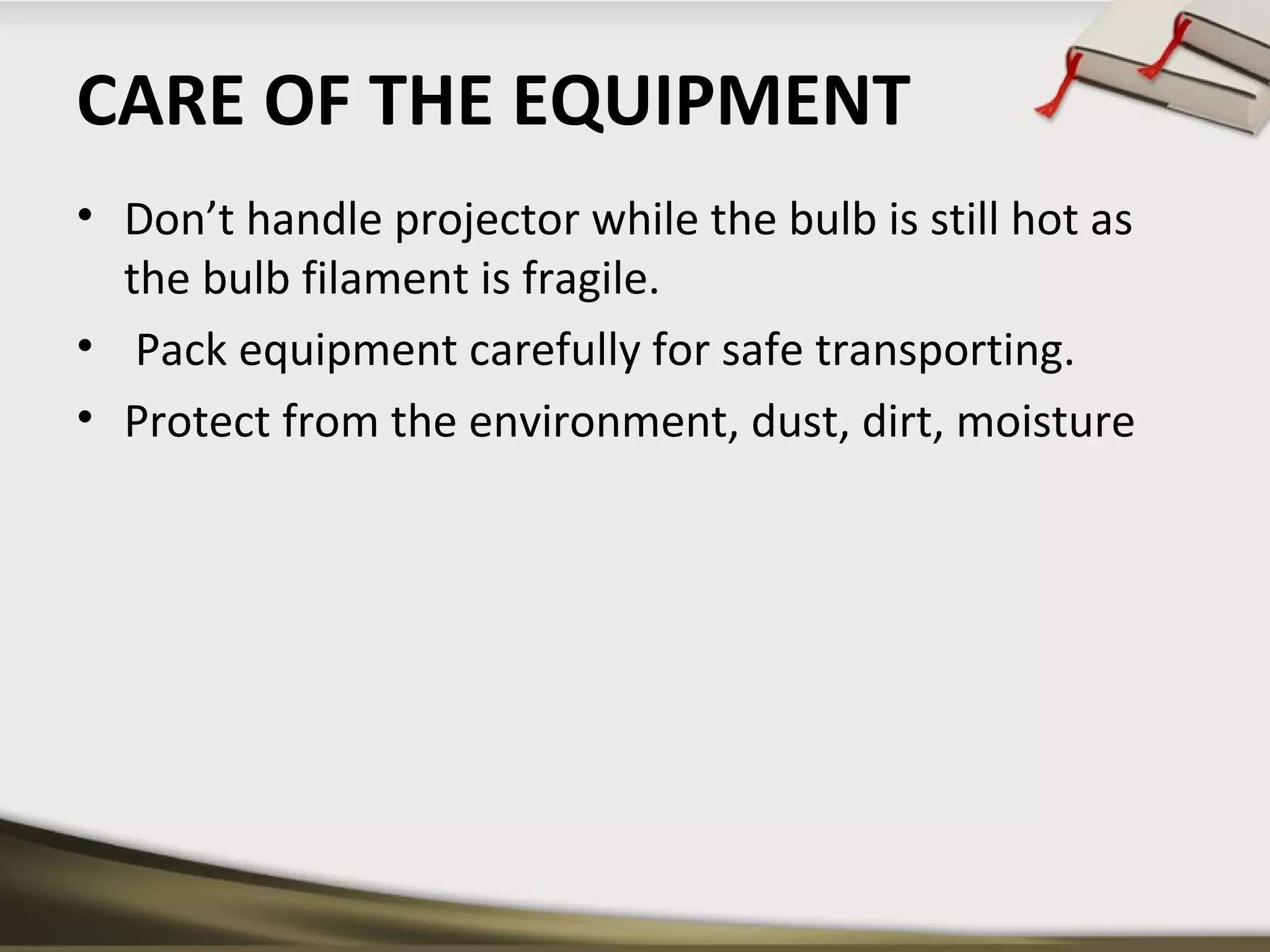 CARE OF THE EQUIPMENT 
• Don’t handle projector while the bulb is still hot as 
the bulb filament is fragile. 
• Pack equipment carefully for safe transporting. 
• Protect from the environment, dust, dirt, moisture 
 