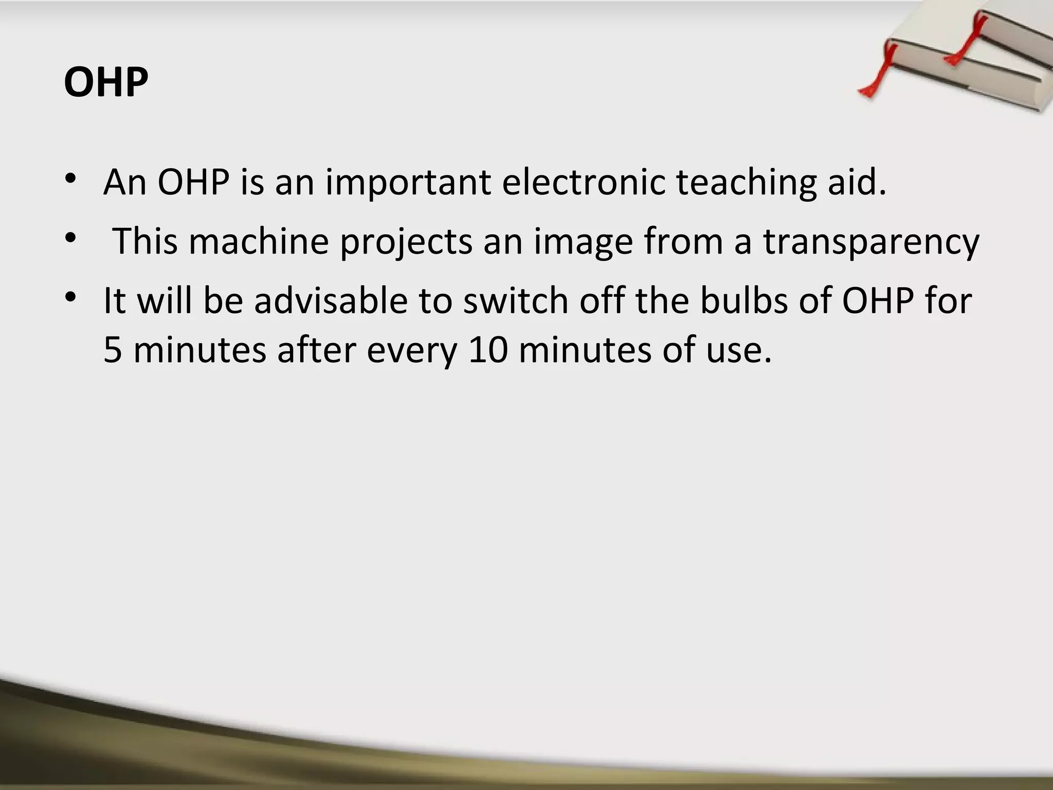 OHP 
• An OHP is an important electronic teaching aid. 
• This machine projects an image from a transparency 
• It will be advisable to switch off the bulbs of OHP for 
5 minutes after every 10 minutes of use. 
 