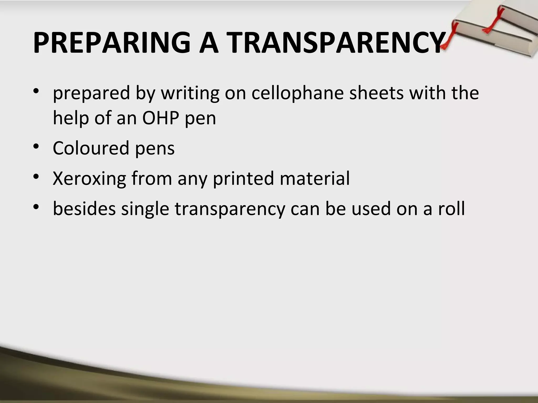 PREPARING A TRANSPARENCY 
• prepared by writing on cellophane sheets with the 
help of an OHP pen 
• Coloured pens 
• Xeroxing from any printed material 
• besides single transparency can be used on a roll 
 