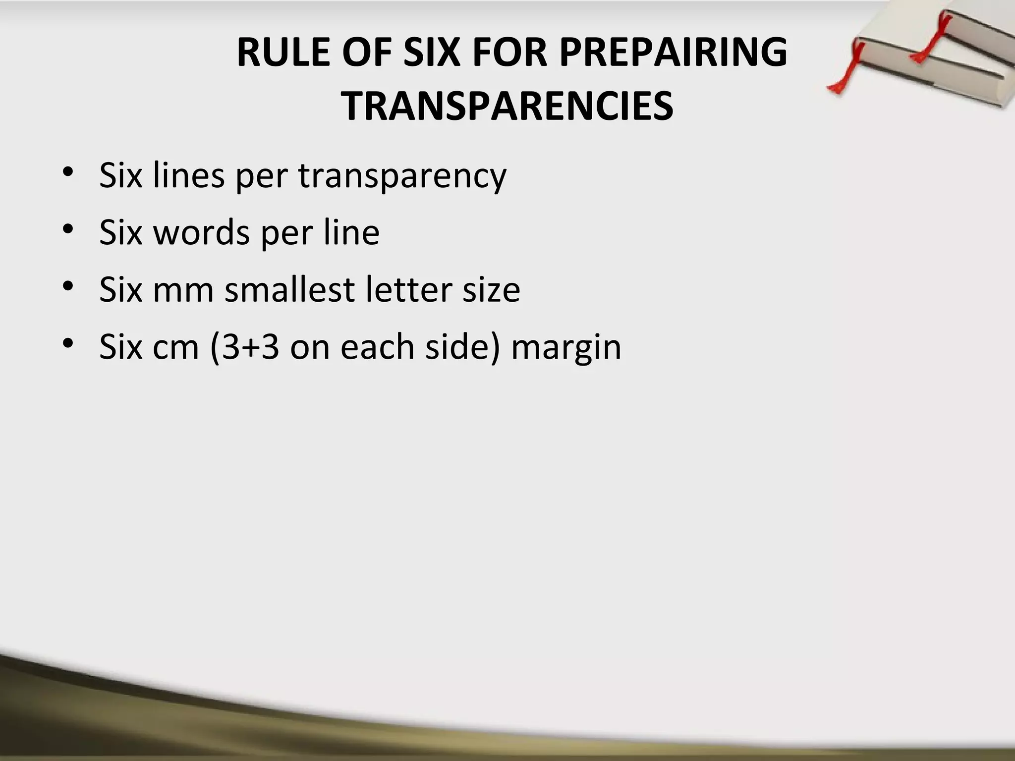 RULE OF SIX FOR PREPAIRING 
TRANSPARENCIES 
• Six lines per transparency 
• Six words per line 
• Six mm smallest letter size 
• Six cm (3+3 on each side) margin 
 