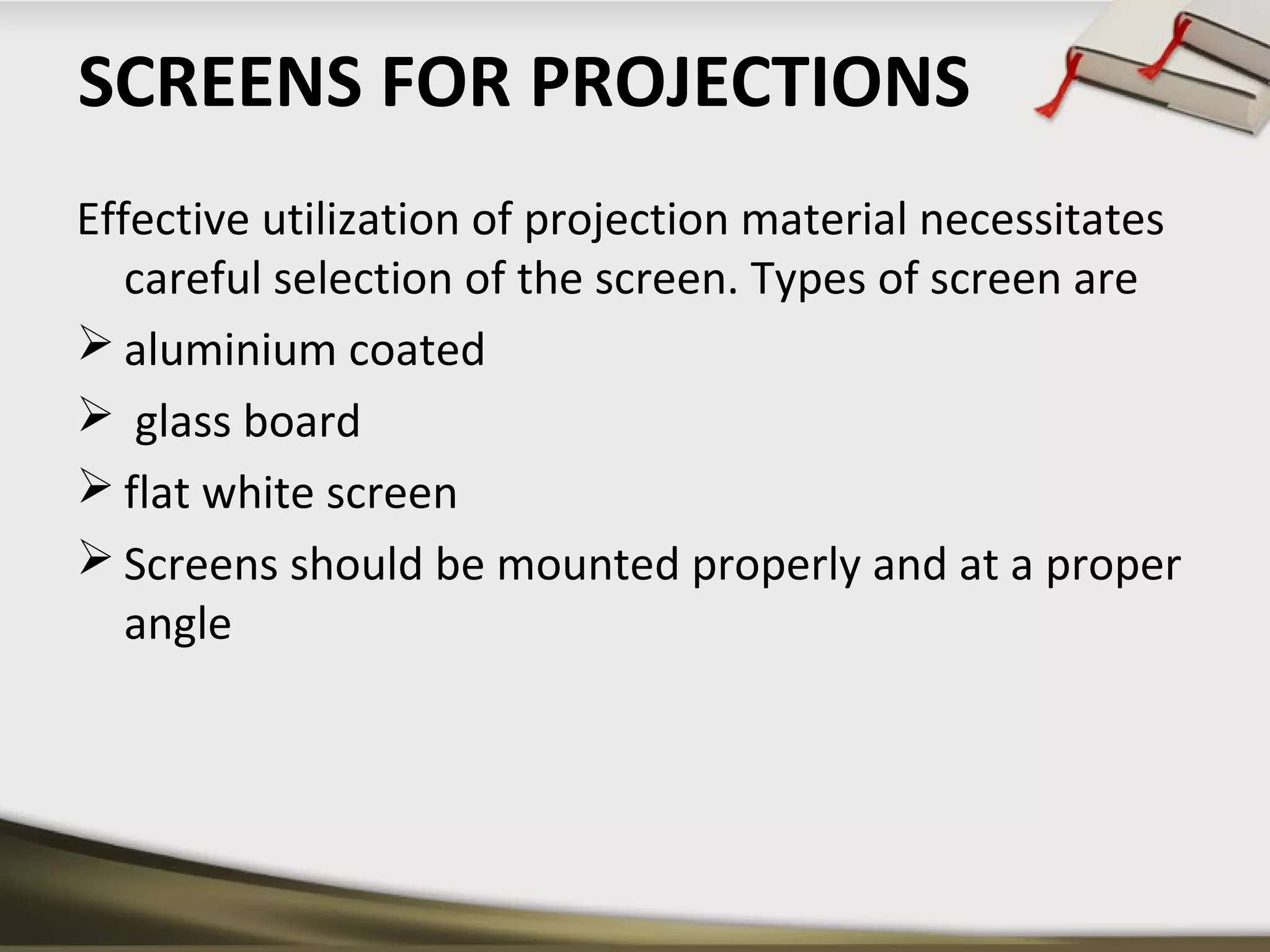 SCREENS FOR PROJECTIONS 
Effective utilization of projection material necessitates 
careful selection of the screen. Types of screen are 
aluminium coated 
 glass board 
flat white screen 
Screens should be mounted properly and at a proper 
angle 
 