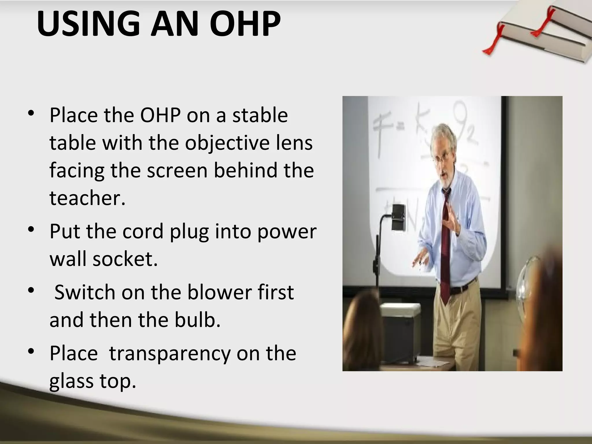 USING AN OHP 
• Place the OHP on a stable 
table with the objective lens 
facing the screen behind the 
teacher. 
• Put the cord plug into power 
wall socket. 
• Switch on the blower first 
and then the bulb. 
• Place transparency on the 
glass top. 
 