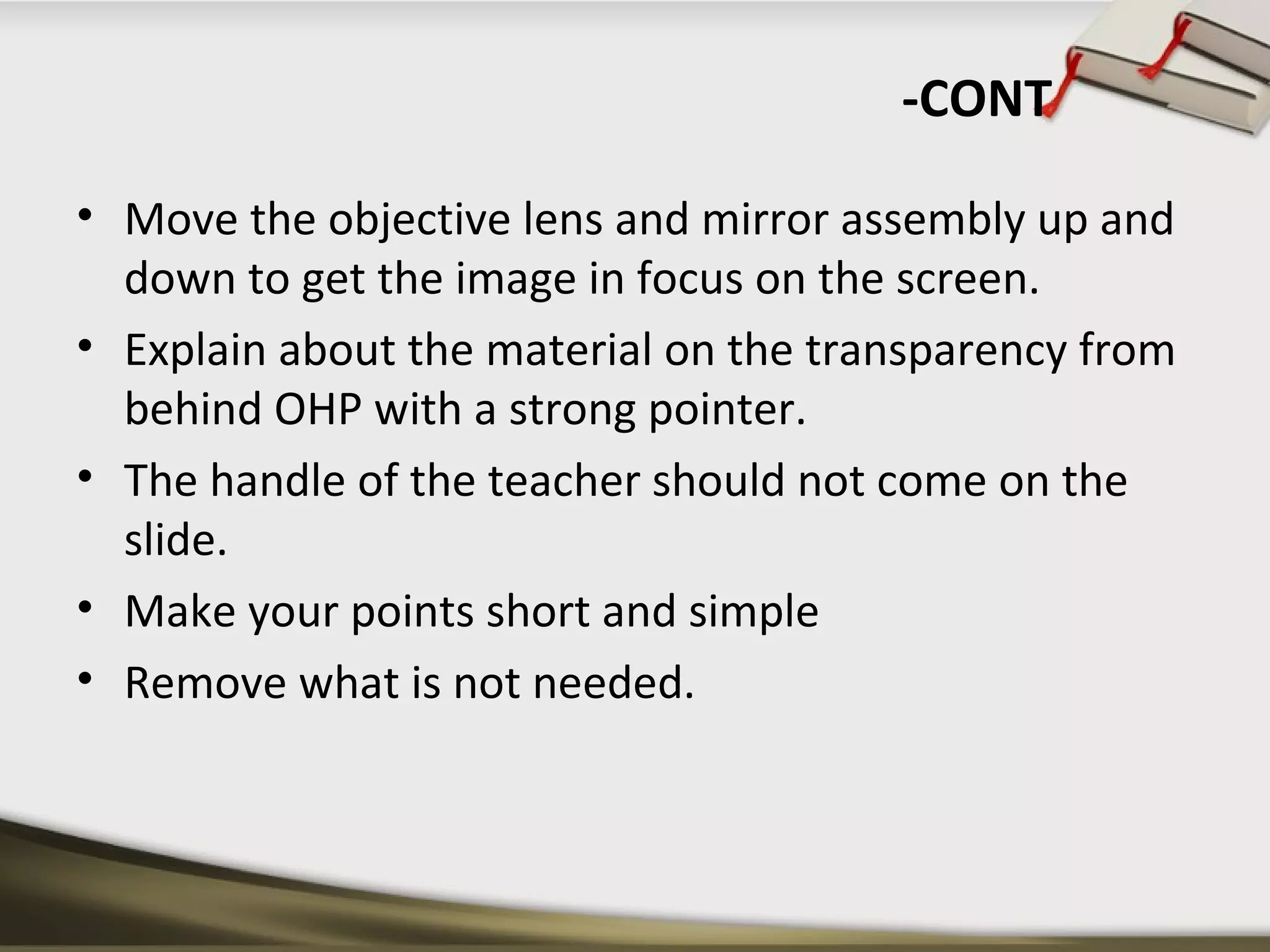 -CONT 
• Move the objective lens and mirror assembly up and 
down to get the image in focus on the screen. 
• Explain about the material on the transparency from 
behind OHP with a strong pointer. 
• The handle of the teacher should not come on the 
slide. 
• Make your points short and simple 
• Remove what is not needed. 
 