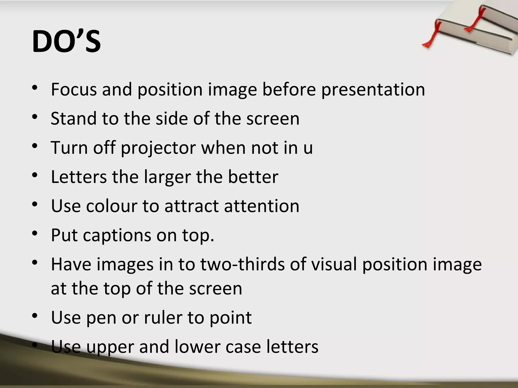 DO’S 
• Focus and position image before presentation 
• Stand to the side of the screen 
• Turn off projector when not in u 
• Letters the larger the better 
• Use colour to attract attention 
• Put captions on top. 
• Have images in to two-thirds of visual position image 
at the top of the screen 
• Use pen or ruler to point 
• Use upper and lower case letters 
 