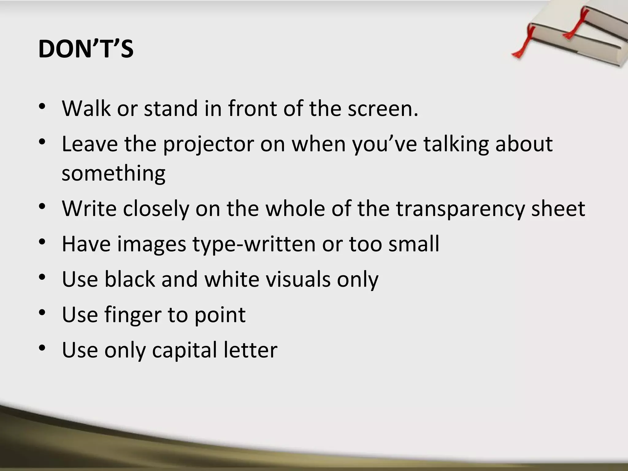 DON’T’S 
• Walk or stand in front of the screen. 
• Leave the projector on when you’ve talking about 
something 
• Write closely on the whole of the transparency sheet 
• Have images type-written or too small 
• Use black and white visuals only 
• Use finger to point 
• Use only capital letter 
 