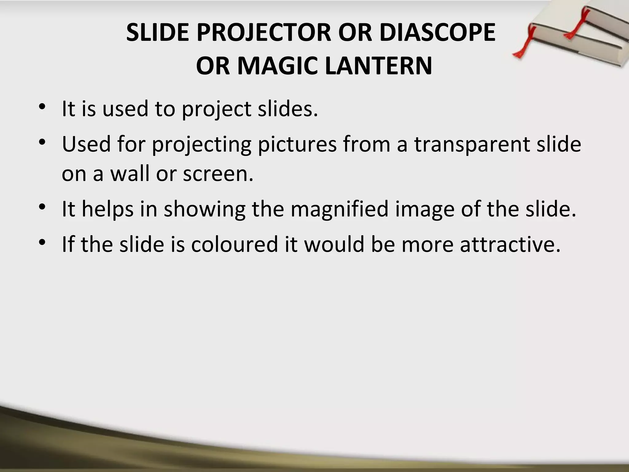 SLIDE PROJECTOR OR DIASCOPE 
OR MAGIC LANTERN 
• It is used to project slides. 
• Used for projecting pictures from a transparent slide 
on a wall or screen. 
• It helps in showing the magnified image of the slide. 
• If the slide is coloured it would be more attractive. 
 