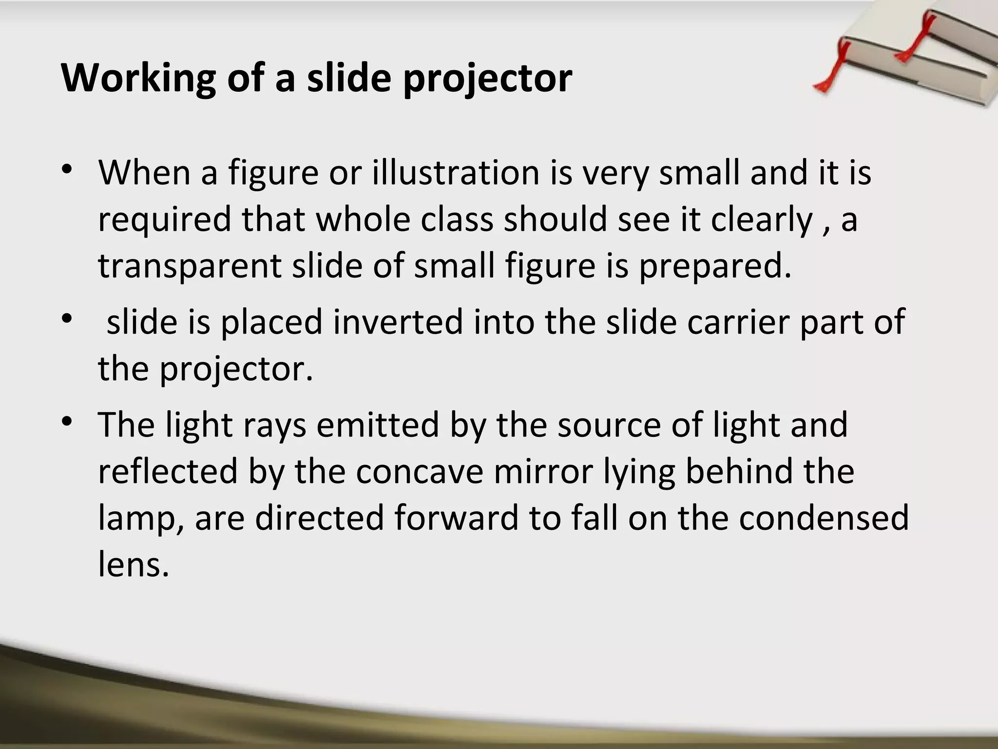 Working of a slide projector 
• When a figure or illustration is very small and it is 
required that whole class should see it clearly , a 
transparent slide of small figure is prepared. 
• slide is placed inverted into the slide carrier part of 
the projector. 
• The light rays emitted by the source of light and 
reflected by the concave mirror lying behind the 
lamp, are directed forward to fall on the condensed 
lens. 
 
