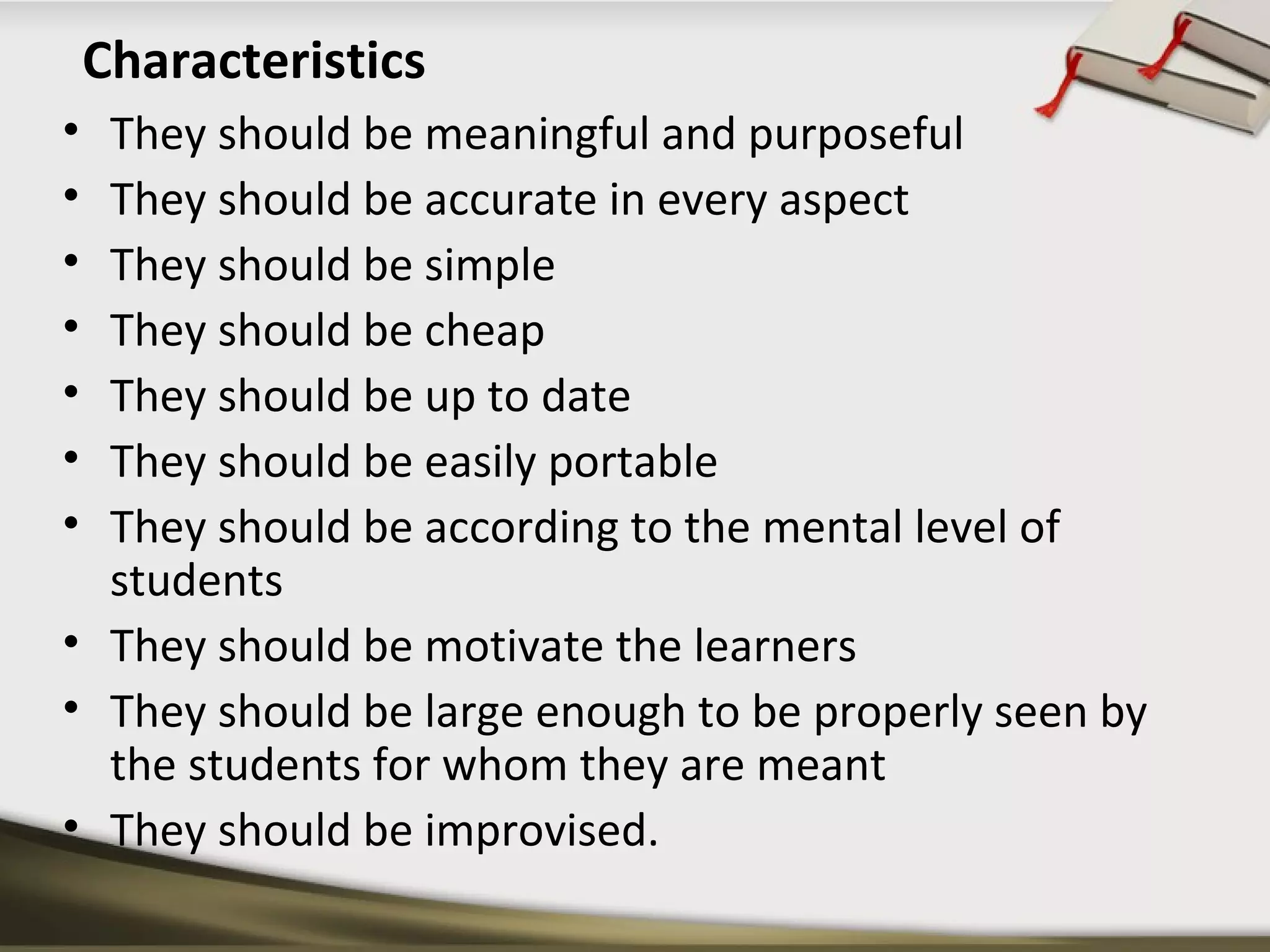 Characteristics 
• They should be meaningful and purposeful 
• They should be accurate in every aspect 
• They should be simple 
• They should be cheap 
• They should be up to date 
• They should be easily portable 
• They should be according to the mental level of 
students 
• They should be motivate the learners 
• They should be large enough to be properly seen by 
the students for whom they are meant 
• They should be improvised. 
 