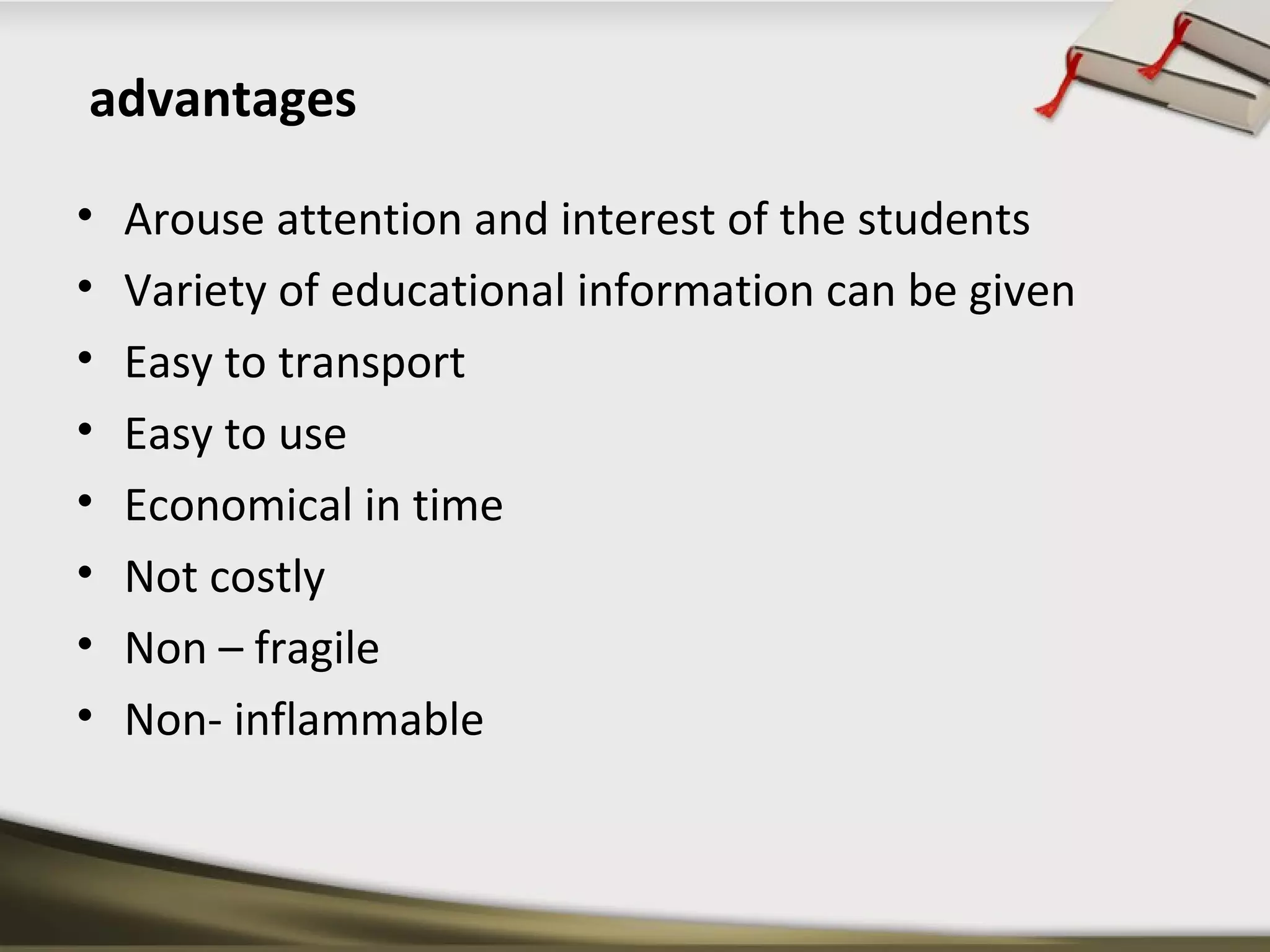 advantages 
• Arouse attention and interest of the students 
• Variety of educational information can be given 
• Easy to transport 
• Easy to use 
• Economical in time 
• Not costly 
• Non – fragile 
• Non- inflammable 
 
