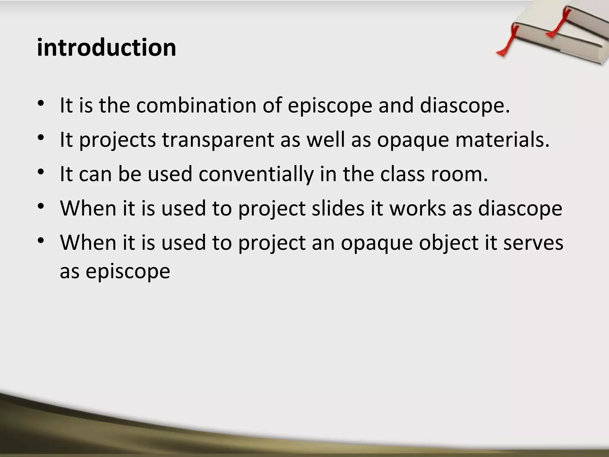 introduction 
• It is the combination of episcope and diascope. 
• It projects transparent as well as opaque materials. 
• It can be used conventially in the class room. 
• When it is used to project slides it works as diascope 
• When it is used to project an opaque object it serves 
as episcope 
 