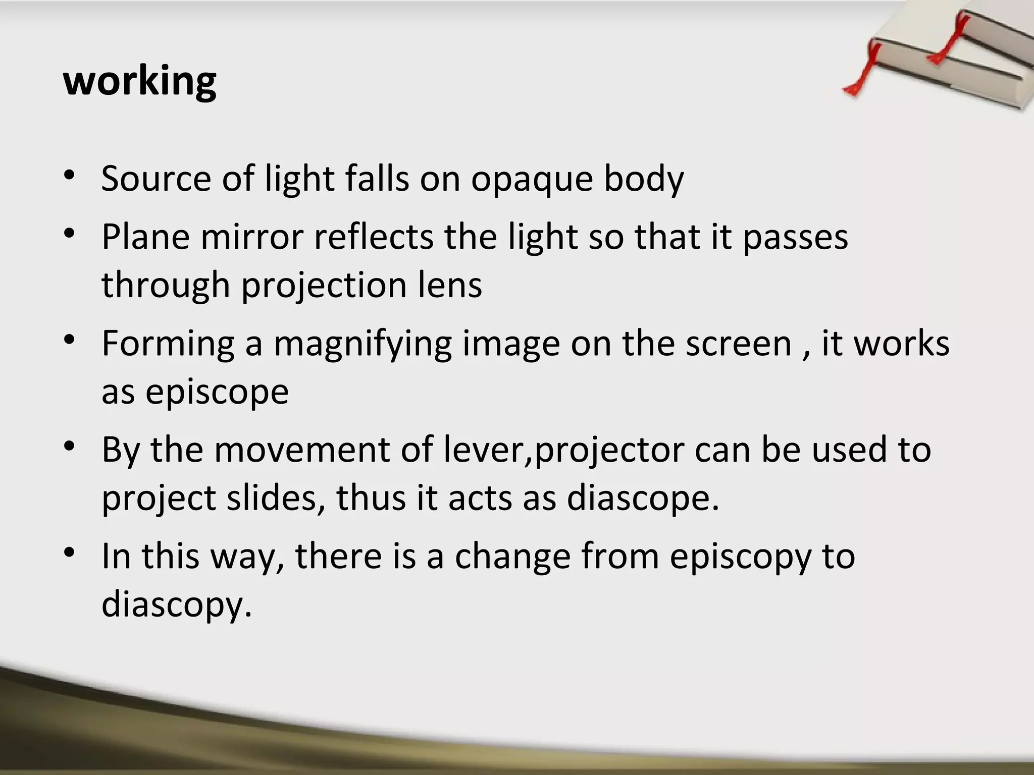 working 
• Source of light falls on opaque body 
• Plane mirror reflects the light so that it passes 
through projection lens 
• Forming a magnifying image on the screen , it works 
as episcope 
• By the movement of lever,projector can be used to 
project slides, thus it acts as diascope. 
• In this way, there is a change from episcopy to 
diascopy. 
 