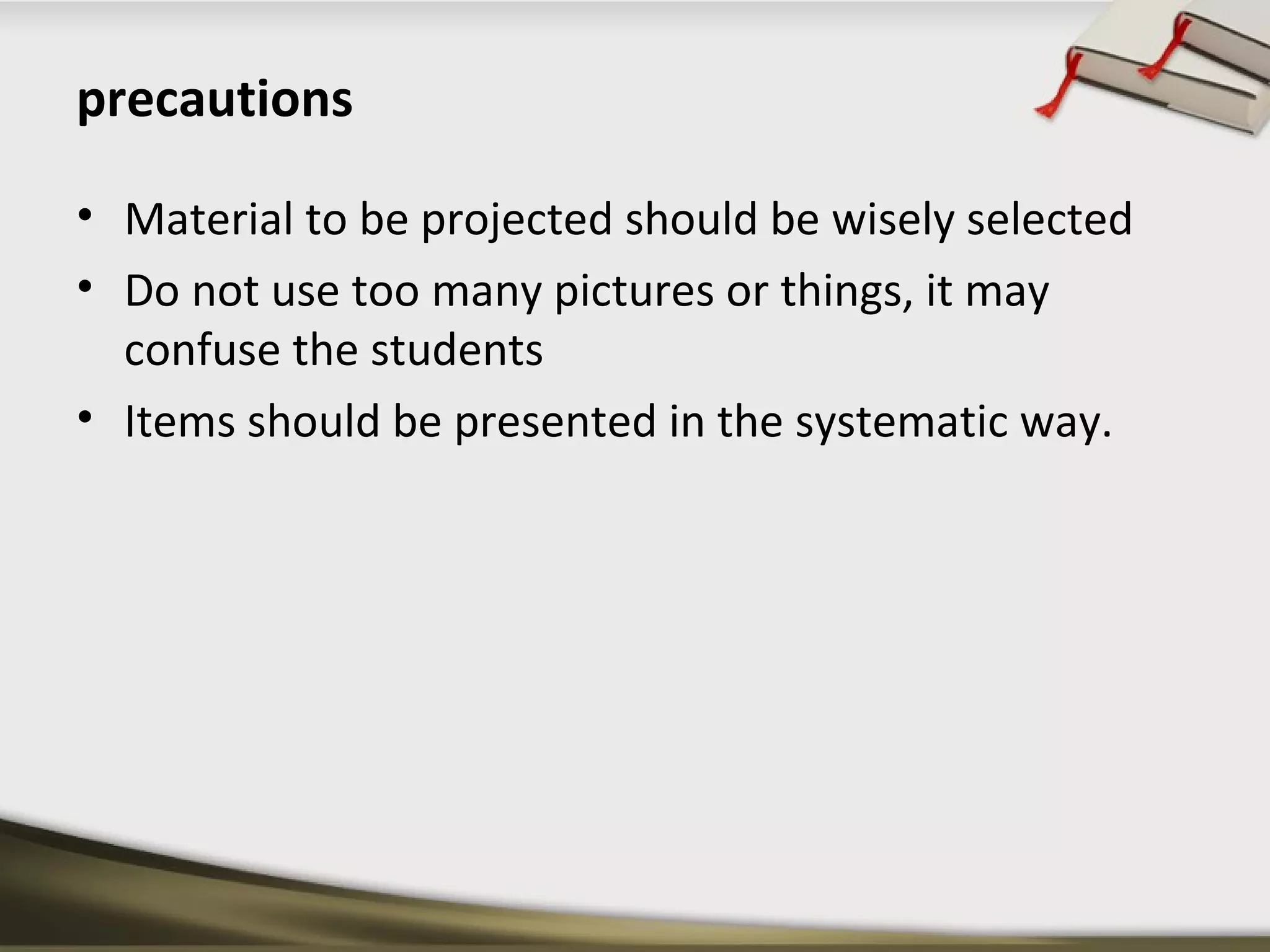 precautions 
• Material to be projected should be wisely selected 
• Do not use too many pictures or things, it may 
confuse the students 
• Items should be presented in the systematic way. 
 