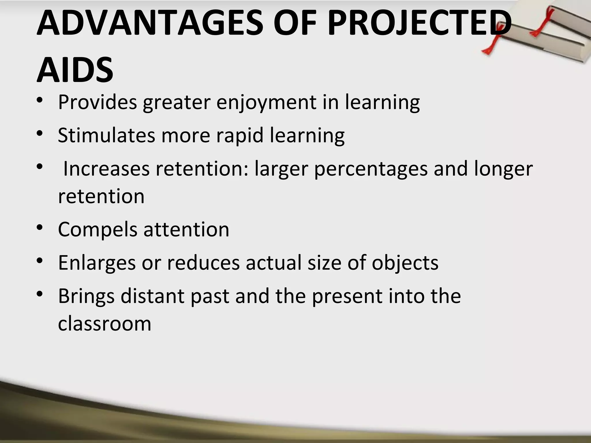 ADVANTAGES OF PROJECTED 
AIDS 
• Provides greater enjoyment in learning 
• Stimulates more rapid learning 
• Increases retention: larger percentages and longer 
retention 
• Compels attention 
• Enlarges or reduces actual size of objects 
• Brings distant past and the present into the 
classroom 
 