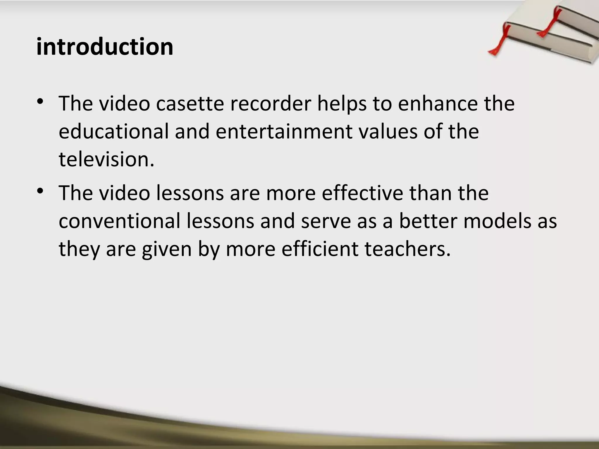 introduction 
• The video casette recorder helps to enhance the 
educational and entertainment values of the 
television. 
• The video lessons are more effective than the 
conventional lessons and serve as a better models as 
they are given by more efficient teachers. 
 