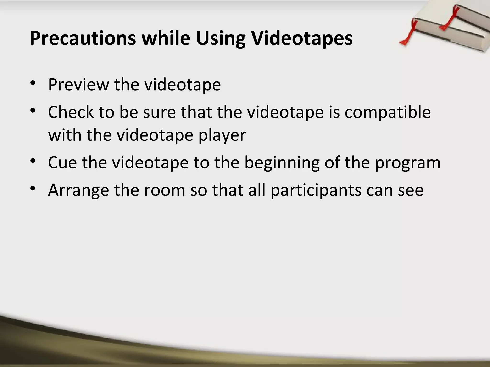 Precautions while Using Videotapes 
• Preview the videotape 
• Check to be sure that the videotape is compatible 
with the videotape player 
• Cue the videotape to the beginning of the program 
• Arrange the room so that all participants can see 
 