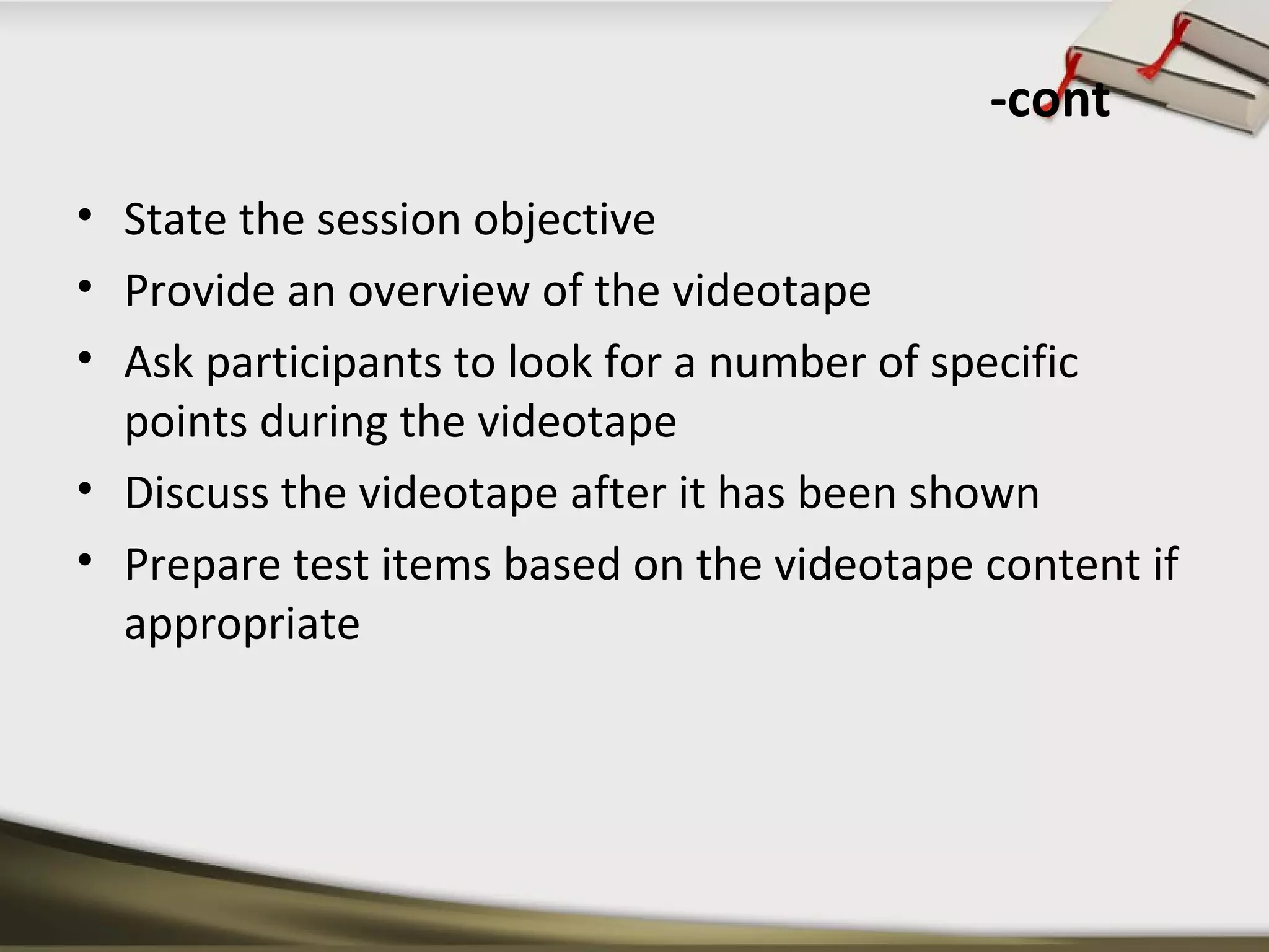 -cont 
• State the session objective 
• Provide an overview of the videotape 
• Ask participants to look for a number of specific 
points during the videotape 
• Discuss the videotape after it has been shown 
• Prepare test items based on the videotape content if 
appropriate 
 