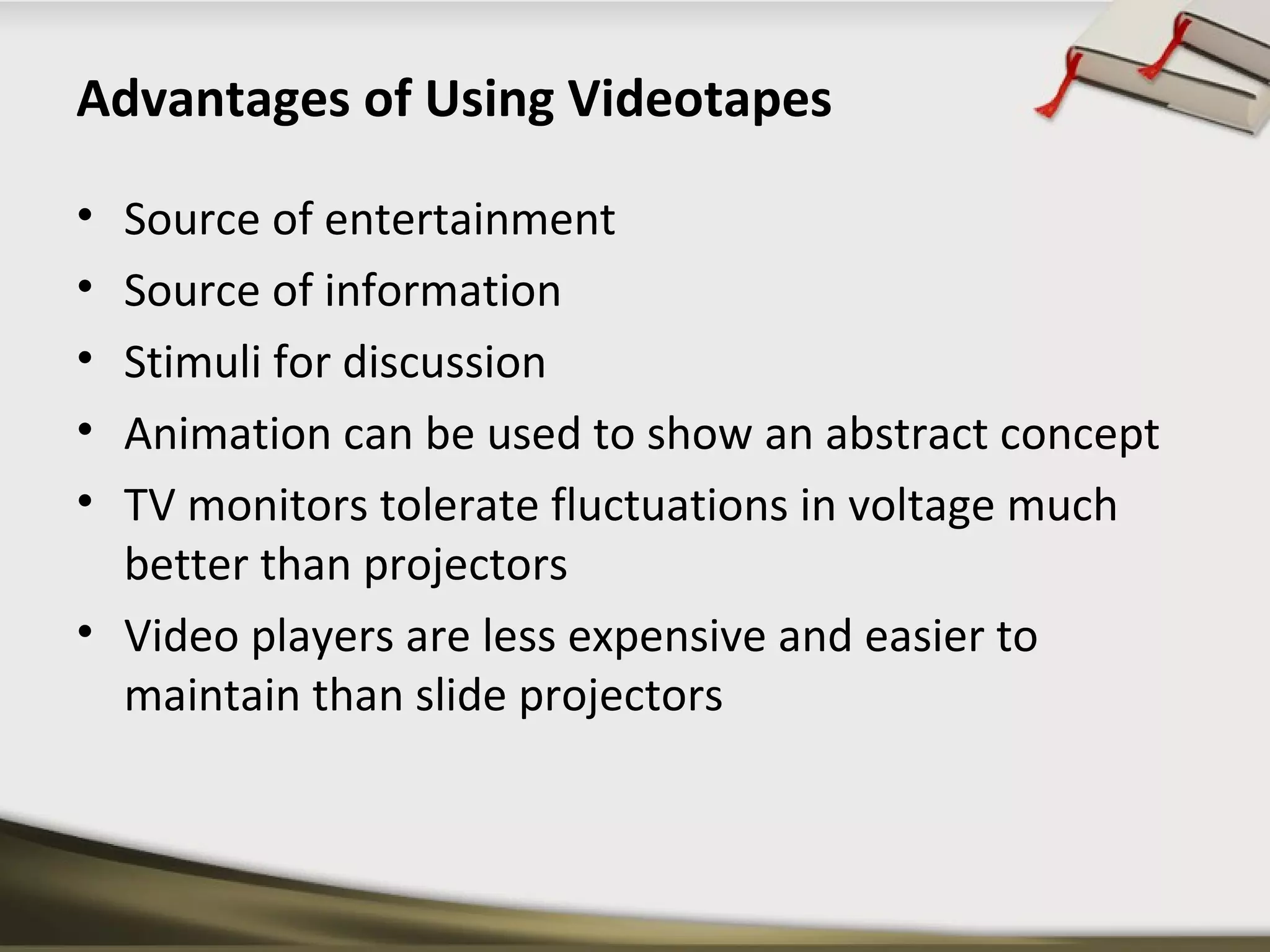 Advantages of Using Videotapes 
• Source of entertainment 
• Source of information 
• Stimuli for discussion 
• Animation can be used to show an abstract concept 
• TV monitors tolerate fluctuations in voltage much 
better than projectors 
• Video players are less expensive and easier to 
maintain than slide projectors 
 