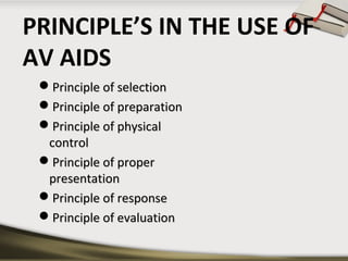 PRINCIPLE’S IN THE USE OF 
AV AIDS 
PPrriinncciippllee ooff sseelleeccttiioonn 
PPrriinncciippllee ooff pprreeppaarraattiioonn 
PPrriinncciippllee ooff pphhyyssiiccaall 
ccoonnttrrooll 
PPrriinncciippllee ooff pprrooppeerr 
pprreesseennttaattiioonn 
PPrriinncciippllee ooff rreessppoonnssee 
PPrriinncciippllee ooff eevvaalluuaattiioonn 
 