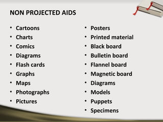 NON PROJECTED AIDS 
• Cartoons 
• Charts 
• Comics 
• Diagrams 
• Flash cards 
• Graphs 
• Maps 
• Photographs 
• Pictures 
• Posters 
• Printed material 
• Black board 
• Bulletin board 
• Flannel board 
• Magnetic board 
• Diagrams 
• Models 
• Puppets 
• Specimens 
 