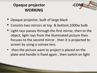 Opaque projector -CONT 
WORKING 
 Opaque projector, built of large black 
 Consists two mirrors at top & bottom;1000w bulb 
 Light rays passes through the first mirror, then to the 
object, light rays from the illuminated picture then 
focuses to the second mirror , then it is projected to 
screen by using a convex lens 
• then the picture want to project is placed on the 
plate and handle is fixed again , then switch on light 
 