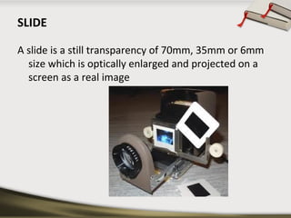 SLIDE 
A slide is a still transparency of 70mm, 35mm or 6mm 
size which is optically enlarged and projected on a 
screen a...