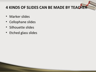 4 KINDS OF SLIDES CAN BE MADE BY TEACHER 
• Marker slides 
• Cellophane slides 
• Silhouette slides 
• Etched glass slides 
 