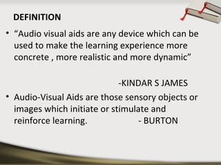 DEFINITION 
• “Audio visual aids are any device which can be 
used to make the learning experience more 
concrete , more realistic and more dynamic” 
-KINDAR S JAMES 
• Audio-Visual Aids are those sensory objects or 
images which initiate or stimulate and 
reinforce learning. - BURTON 
 