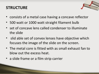 STRUCTURE 
• consists of a metal case having a concave reflector 
• 500 watt or 1000 watt straight filament bulb 
• set of concave lens called condenser to illuminate 
the slide 
• slid able set of convex lenses have objective which 
focuses the image of the slide on the screen. 
• The metal core is fitted with as small exhaust fan to 
blow out the excess heat. 
• a slide frame or a film strip carrier 
 