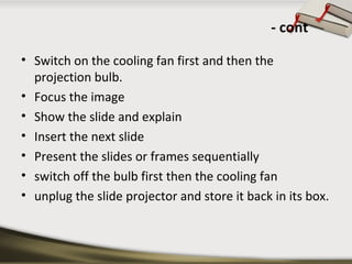 - cont 
• Switch on the cooling fan first and then the 
projection bulb. 
• Focus the image 
• Show the slide and explain 
• Insert the next slide 
• Present the slides or frames sequentially 
• switch off the bulb first then the cooling fan 
• unplug the slide projector and store it back in its box. 
 