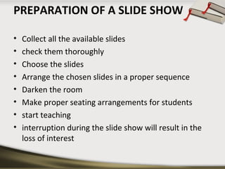 PREPARATION OF A SLIDE SHOW 
• Collect all the available slides 
• check them thoroughly 
• Choose the slides 
• Arrange the chosen slides in a proper sequence 
• Darken the room 
• Make proper seating arrangements for students 
• start teaching 
• interruption during the slide show will result in the 
loss of interest 
 