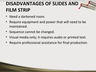 DISADVANTAGES OF SLIDES AND 
FILM STRIP 
• Need a darkened room. 
• Require equipment and power that will need to be 
maintained. 
• Sequence cannot be changed. 
• Visual media only; it requires audio or printed text. 
• Require professional assistance for final production. 
 