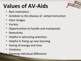 Values of AV-Aids 
• Best motivators 
• Antidote to the disease of verbal instruction 
• Clear images 
• Variety 
• Opportunities to handle and manipulate 
• Retentivity 
• Helpful in attracting attention 
• Helpful in fixing up new learning 
• Saving of energy and time 
• Vividness 
• Meeting individual difference 
 