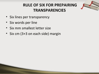 RULE OF SIX FOR PREPAIRING 
TRANSPARENCIES 
• Six lines per transparency 
• Six words per line 
• Six mm smallest letter size 
• Six cm (3+3 on each side) margin 
 