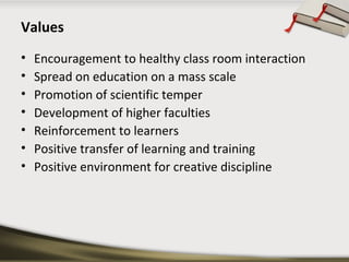 Values 
• Encouragement to healthy class room interaction 
• Spread on education on a mass scale 
• Promotion of scientific temper 
• Development of higher faculties 
• Reinforcement to learners 
• Positive transfer of learning and training 
• Positive environment for creative discipline 
 