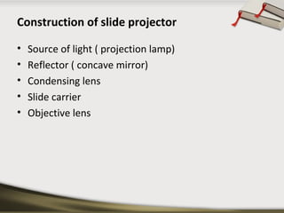 Construction of slide projector 
• Source of light ( projection lamp) 
• Reflector ( concave mirror) 
• Condensing lens 
• Slide carrier 
• Objective lens 
 
