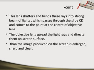 -cont 
• This lens shatters and bends these rays into strong 
beam of lights , which passes through the slide CD 
and comes to the point at the centre of objective 
lens. 
• The objective lens spread the light rays and directs 
them on screen surface. 
• than the image produced on the screen is enlarged, 
sharp and clear. 
 