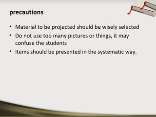 precautions 
• Material to be projected should be wisely selected 
• Do not use too many pictures or things, it may 
confuse the students 
• Items should be presented in the systematic way. 
 